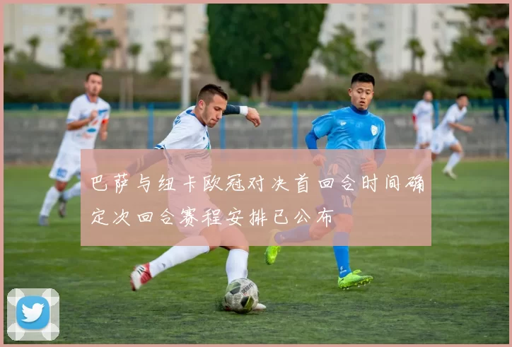 巴萨与纽卡欧冠对决首回合时间确定次回合赛程安排已公布