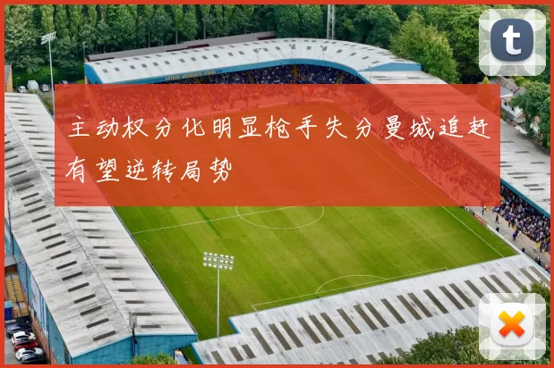 主动权分化明显枪手失分曼城追赶有望逆转局势