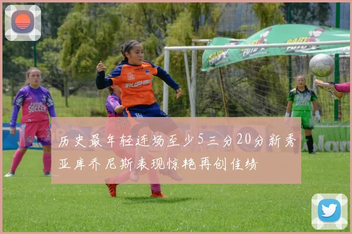 历史最年轻连场至少5三分20分新秀亚库乔尼斯表现惊艳再创佳绩