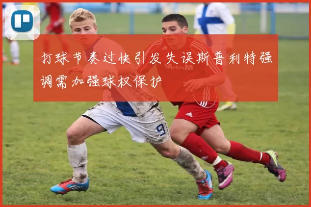 打球节奏过快引发失误斯普利特强调需加强球权保护
