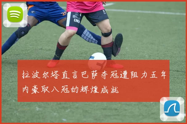 拉波尔塔直言巴萨夺冠遭阻力五年内豪取八冠的辉煌成就