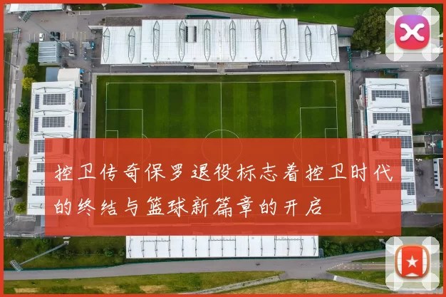 控卫传奇保罗退役标志着控卫时代的终结与篮球新篇章的开启