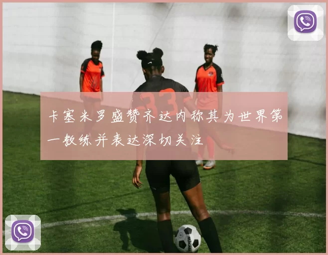 卡塞米罗盛赞齐达内称其为世界第一教练并表达深切关注