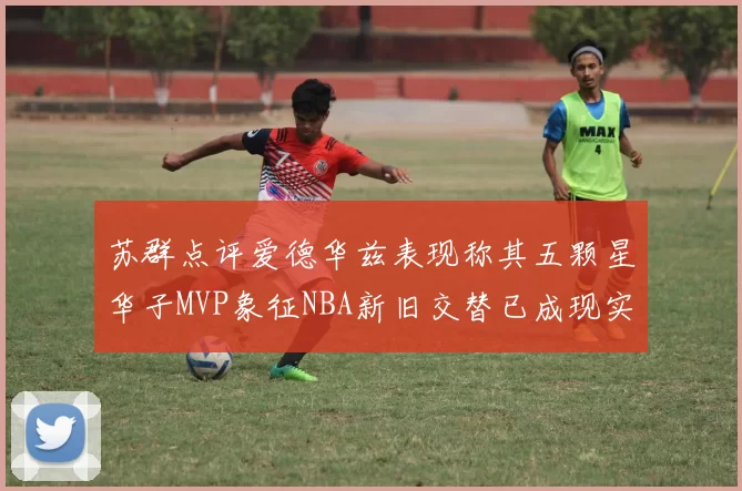 苏群点评爱德华兹表现称其五颗星华子MVP象征NBA新旧交替已成现实