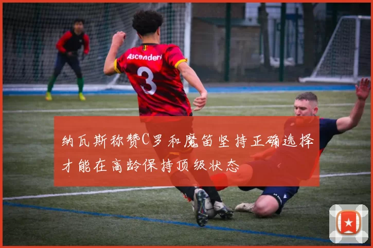 纳瓦斯称赞C罗和魔笛坚持正确选择才能在高龄保持顶级状态
