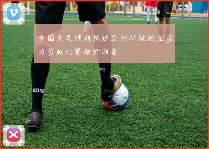 中国女足顺利抵达亚洲杯驻地酒店为首轮比赛做好准备