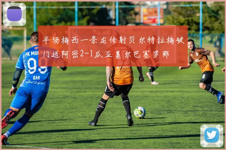 半场梅西一条龙传射贝尔特拉梅破门迈阿密2-1瓜亚基尔巴塞罗那