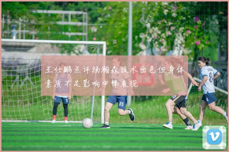 王仕鹏点评杨瀚森技术出色但身体素质不足影响中锋表现