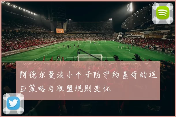 阿德尔曼谈小个子防守约基奇的适应策略与联盟规则变化