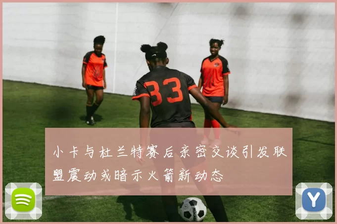 小卡与杜兰特赛后亲密交谈引发联盟震动或暗示火箭新动态