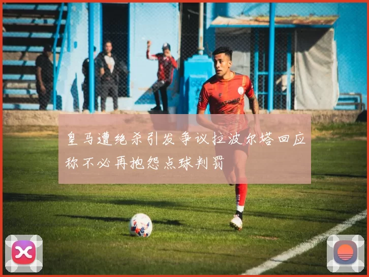 皇马遭绝杀引发争议拉波尔塔回应称不必再抱怨点球判罚