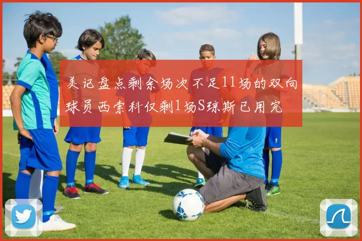美记盘点剩余场次不足11场的双向球员西索科仅剩1场S琼斯已用完