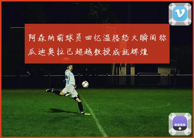 阿森纳前球员回忆温格怒火瞬间称瓜迪奥拉已超越教授成就辉煌