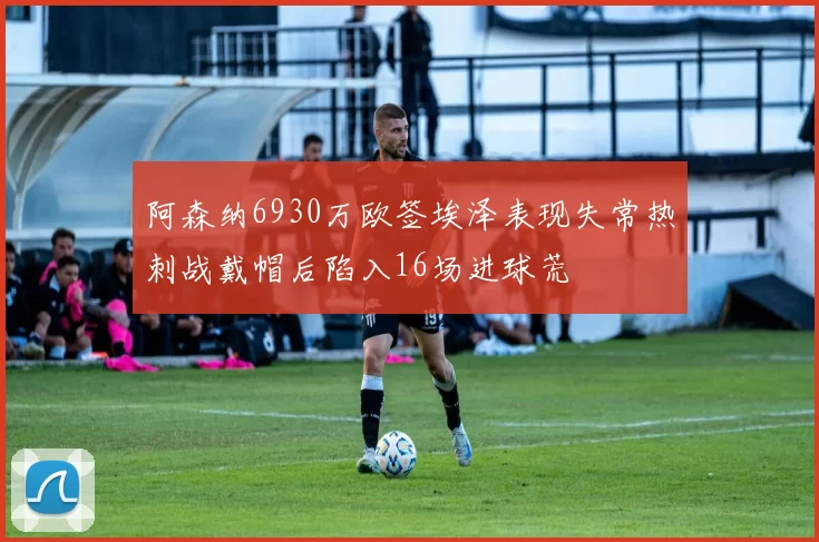 阿森纳6930万欧签埃泽表现失常热刺战戴帽后陷入16场进球荒