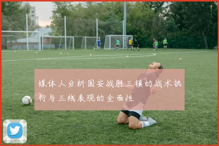 媒体人分析国安战胜三镇的战术执行与三线表现的全面性