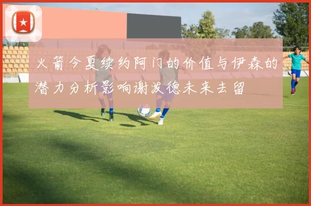 火箭今夏续约阿门的价值与伊森的潜力分析影响谢泼德未来去留