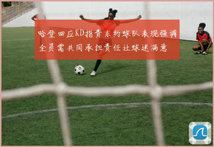 哈登回应KD指责东约球队表现强调全员需共同承担责任让球迷满意