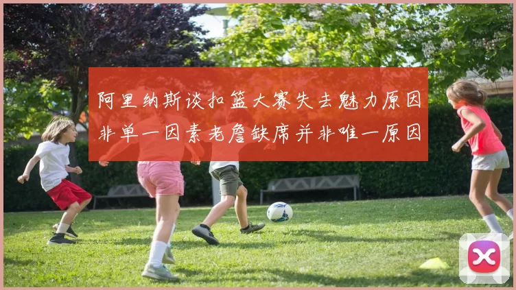 阿里纳斯谈扣篮大赛失去魅力原因非单一因素老詹缺席并非唯一原因