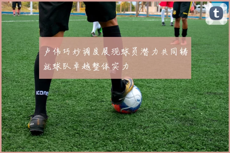 卢伟巧妙调度展现球员潜力共同铸就球队卓越整体实力