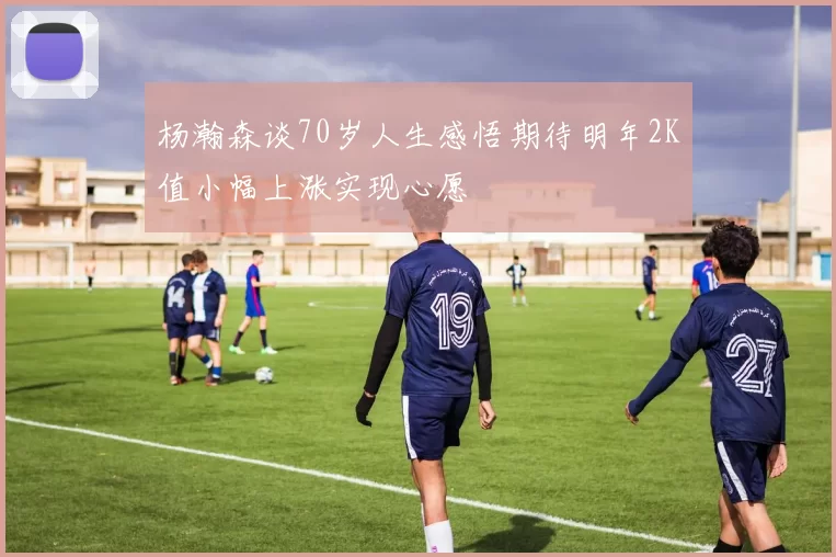 杨瀚森谈70岁人生感悟期待明年2K值小幅上涨实现心愿