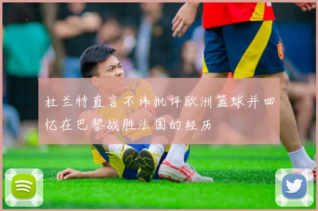 杜兰特直言不讳批评欧洲篮球并回忆在巴黎战胜法国的经历