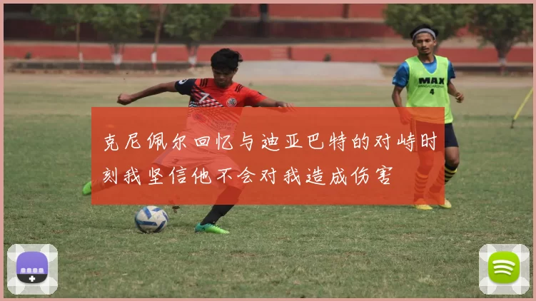 克尼佩尔回忆与迪亚巴特的对峙时刻我坚信他不会对我造成伤害